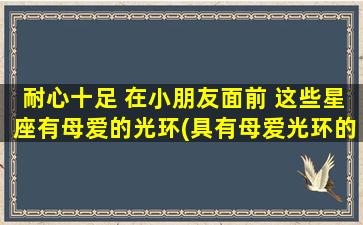 耐心十足 在小朋友面前 这些星座有母爱的光环(具有母爱光环的星座：耐心十足，小朋友的zui佳伴侣)